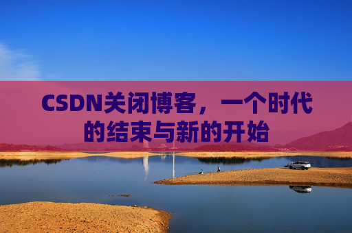 CSDN关闭博客，一个时代的结束与新的开始